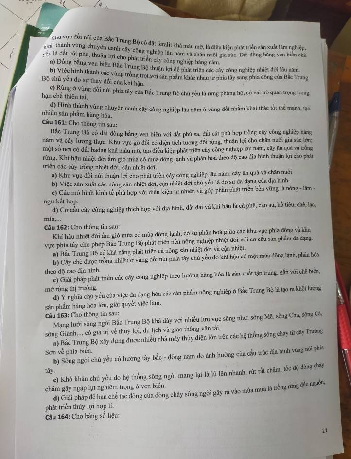 Khu vực đồi núi của Bắc Trung Bộ có đất feralit khá màu mỡ, là điều kiện phát triển sản xuất lâm nghiệp,
hình thành vùng chuyên canh cây công nghiệp lâu năm và chăn nuôi gia súc. Dái đồng bằng ven biển chú
yếu là đất cát pha, thuận lợi cho phát triển cây công nghiệp hàng năm.
a) Đồng bằng ven biển Bắc Trung Bộ thuận lợi để phát triển các cây công nghiệp nhiệt đới lâu năm.
b) Việc hình thành các vùng trồng trọt với sản phẩm khác nhau từ phía tây sang phía đông của Bắc Trung
Bộ chủ yếu do sự thay đổi của khi hậu.
c) Rùng ở vùng đổi núi phía tây của Bắc Trung Bộ chủ yếu là rừng phòng hộ, có vai trò quan trọng trong
hạn chế thiên tai.
d) Hình thành vùng chuyên canh cây công nghiệp lâu năm ở vùng đồi nhằm khai thác tốt thể mạnh, tạo
nhiều sản phẩm hàng hóa.
Câu 161: Cho thông tin sau:
Bắc Trung Bộ có dải đồng bằng ven biển với đất phù sa, đất cát phù hợp trồng cây công nghiệp hàng
năm và cây lương thực. Khu vực gò đồi có diện tích tương đổi rộng, thuận lợi cho chăn nuôi gia súc lớn;
một số nơi có đất badan khá màu mỡ, tạo điều kiện phát triển cây công nghiệp lâu năm, cây ăn quả và trồng
rừng. Khí hậu nhiệt đới ẩm gió mùa có mùa đông lạnh và phân hoá theo độ cao địa hình thuận lợi cho phát
triển các cây trồng nhiệt đới, cận nhiệt đới.
a) Khu vực đồi núi thuận lợi cho phát triển cây công nghiệp lâu năm, cây ăn quả và chăn nuôi
b) Việc sản xuất các nông sản nhiệt đới, cận nhiệt đới chủ yếu là do sự đa dạng của địa hình.
c) Các mô hình kinh tế phù hợp với điều kiện tự nhiên và góp phần phát triển bền vững là nông - lâm -
ngư kết hợp.
d) Cơ cấu cây công nghiệp thích hợp với địa hình, đất đai và khí hậu là cả phê, cao su, hỗ tiêu, chẻ, lạc,
mía,...
Câu 162: Cho thông tin sau:
Khí hậu nhiệt đới ẩm gió mùa có mùa đông lạnh, có sự phân hoá giữa các khu vực phía đông và khu
vực phía tây cho phép Bắc Trung Bộ phát triển nền nông nghiệp nhiệt đới với cơ cấu sản phẩm đa dạng.
a) Bắc Trung Bộ có khả năng phát triển cả nông sản nhiệt đới và cận nhiệt.
b) Cây chè được trồng nhiều ở vùng đồi núi phía tây chủ yếu do khí hậu có một mùa đông lạnh, phân hóa
theo độ cao địa hinh.
e) Giải pháp phát triển các cây công nghiệp theo hướng hàng hóa là sản xuất tập trung, gắn với chế biển,
mở rộng thị trường.
d) Ý nghĩa chủ yếu của việc đa dạng hóa các sản phẩm nông nghiệp ở Bắc Trung Bộ là tạo ra khổi lượng
sản phầm hàng hóa lớn, giải quyết việc làm.
Câu 163: Cho thông tin sau:
Mạng lưới sông ngòi Bắc Trung Bộ khá dày với nhiều lưu vực sông như: sông Mã, sông Chu, sông Cả,
sông Gianh,... có giá trị về thuỷ lợi, du lịch và giao thông vận tải.
a) Bắc Trung Bộ xây dựng được nhiều nhà máy thủy điện lớn trên các hệ thống sông chảy từ dãy Trường
Sơn về phía biển.
b) Sông ngòi chủ yếu có hướng tây bắc - đông nam do ảnh hưởng của cầu trúc địa hình vùng núi phía
tây.
c) Khó khăn chủ yếu do hệ thống sông ngòi mang lại là lũ lên nhanh, rút rắt chậm, tốc độ dòng chây
chậm gây ngập lụt nghiêm trọng ở ven biển.
d) Giải pháp để hạn chế tác động của dòng cháy sông ngòi gây ra vào mùa mưa là trồng rừng đầu nguồn,
phát triển thủy lợi hợp lí.
Câu 164: Cho bảng số liệu:
21