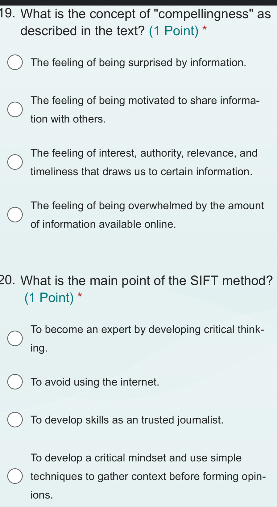 What is the concept of "compellingness" as
described in the text? (1 Point) *
The feeling of being surprised by information.
The feeling of being motivated to share informa-
tion with others.
The feeling of interest, authority, relevance, and
timeliness that draws us to certain information.
The feeling of being overwhelmed by the amount
of information available online.
20. What is the main point of the SIFT method?
(1 Point) *
To become an expert by developing critical think-
ing.
To avoid using the internet.
To develop skills as an trusted journalist.
To develop a critical mindset and use simple
techniques to gather context before forming opin-
ions.