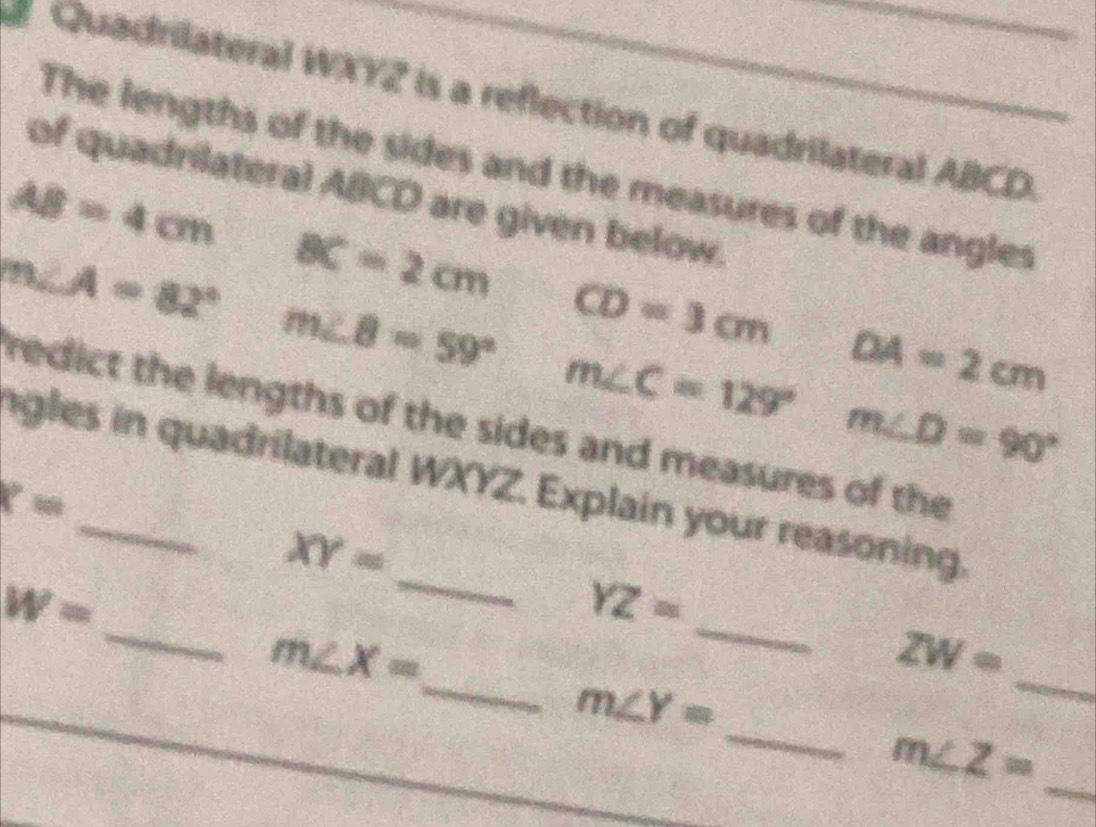 Quadrilateral WXY2 is a reflection of quadrilateral ABCD. 
The lengths of the sides and the measures of the angles 
of quadrilateral ABCD are given below.
AB=4cm
m∠ A=82° BC=2cm
m∠ 8=59° CD=3cm - 1/2 
m∠ C=129° DA=2cm
m∠ D=90°
redict the lengths of the sides and measures of the 
ngles in quadrilateral WXYZ. Explain your reasoning.
x=
_
XY=
_
W=
YZ=
m∠ X=
_
ZW=
_ 
_ m∠ Y=
_
m∠ Z= _