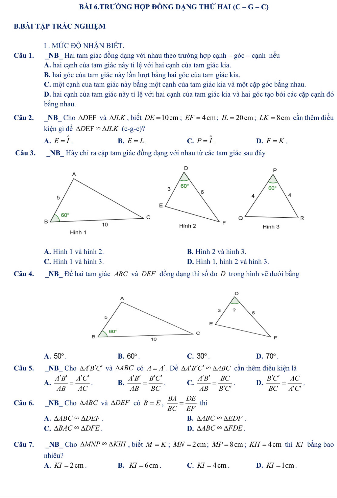 bài 6.trường hợp đỒng dạng thứ hai ( C-G- C)
b.BàI TậP TRÁC nGHIỆm
1 . MỨC ĐỘ NHẬN BIÉT.
Câu 1. _NB_ Hai tam giác đồng dạng với nhau theo trường hợp cạnh - góc - cạnh nếu
A. hai cạnh của tam giác này tỉ lệ với hai cạnh của tam giác kia.
B. hai góc của tam giác này lần lượt bằng hai góc của tam giác kia.
C. một cạnh của tam giác này bằng một cạnh của tam giác kia và một cặp góc bằng nhau.
D. hai cạnh của tam giác này tỉ lệ với hai cạnh của tam giác kia và hai góc tạo bởi các cặp cạnh đó
bằng nhau.
Câu 2. _NB_ Cho △ DEF và △ ILK , biết DE=10cm;EF=4cm;IL=20cm;LK=8cm cần thêm điều
kiện gì để △ DEF∽ △ ILK(c-g-c)
A. E=hat I. B. E=L. C. P=hat I. D. F=K.
Câu 3. NB_ Hãy chỉ ra cặp tam giác đồng dạng với nhau từ các tam giác sau đây
Hình 3
Hình 1
A. Hình 1 và hình 2. B. Hình 2 và hình 3.
C. Hình 1 và hình 3. D. Hình 1, hình 2 và hình 3.
Câu 4. _NB_ Để hai tam giác ABC và DEF đồng dạng thì số đo D trong hình vẽ dưới bằng
A. 50°. B. 60°. C. 30°. D. 70°.
Câu 5. _NB Cho △ A'B'C' và △ ABC có A=A'. Để △ A'B'C'∽ △ ABC cần thêm điều kiện là
A.  A'B'/AB = A'C'/AC . B.  A'B'/AB = B'C'/BC . C.  A'B'/AB = BC/B'C' . D.  B'C'/BC = AC/A'C' .
Câu 6. NB Cho △ ABC và △ DEF có B=E, BA/BC = DE/EF  thì
A. △ ABC∽ △ DEF. B. △ ABC∽ △ EDF.
C. △ BAC∽ △ DFE. D. △ ABC∽ △ FDE.
Câu 7. _ NB _. Cho△ MNP∽ △ KIH , biết M=K;MN=2cm;MP=8cm;KH=4cm thì K bằng bao
nhiêu?
A. KI=2cm. B. KI=6cm. C. KI=4cm. D. KI=1cm.