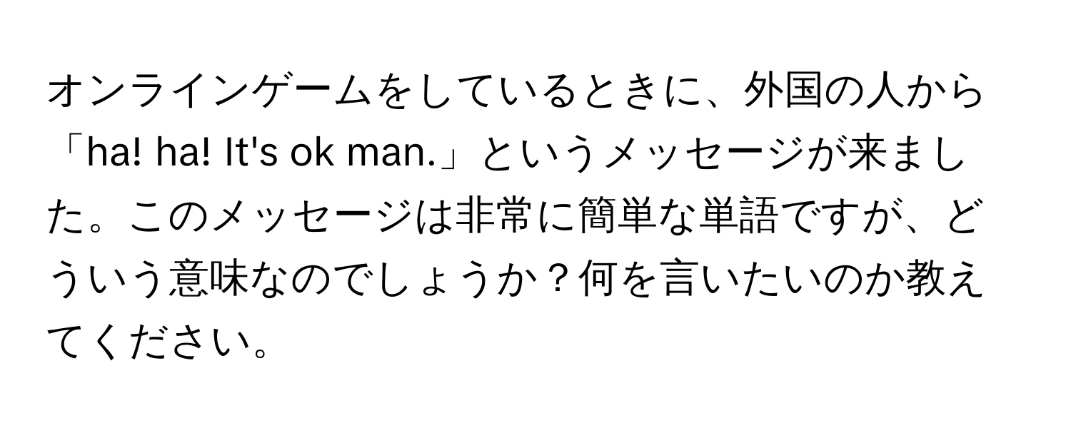 オンラインゲームをしているときに、外国の人から「ha! ha! It's ok man.」というメッセージが来ました。このメッセージは非常に簡単な単語ですが、どういう意味なのでしょうか？何を言いたいのか教えてください。