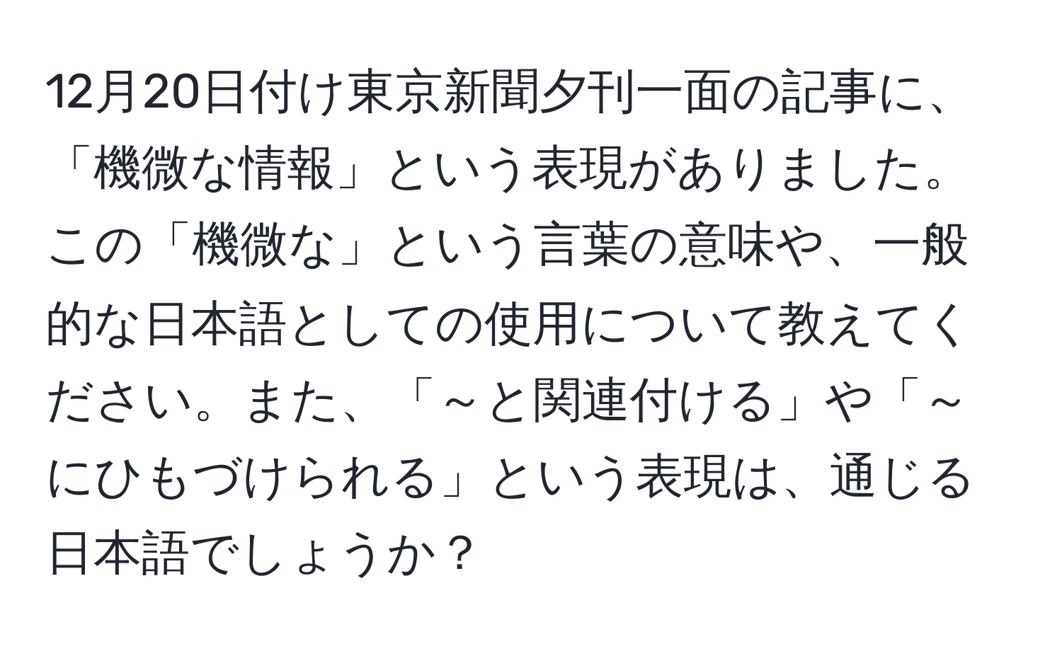 12月20日付け東京新聞夕刊一面の記事に、「機微な情報」という表現がありました。この「機微な」という言葉の意味や、一般的な日本語としての使用について教えてください。また、「～と関連付ける」や「～にひもづけられる」という表現は、通じる日本語でしょうか？