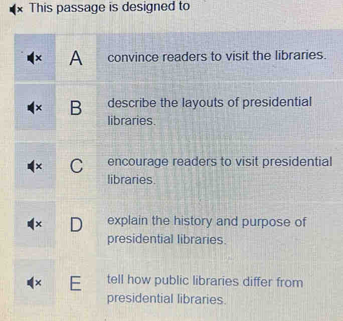 This passage is designed to
× A convince readers to visit the libraries.
× B describe the layouts of presidential
libraries.
× C encourage readers to visit presidential
libraries.
× D explain the history and purpose of
presidential libraries.
× E tell how public libraries differ from
presidential libraries.