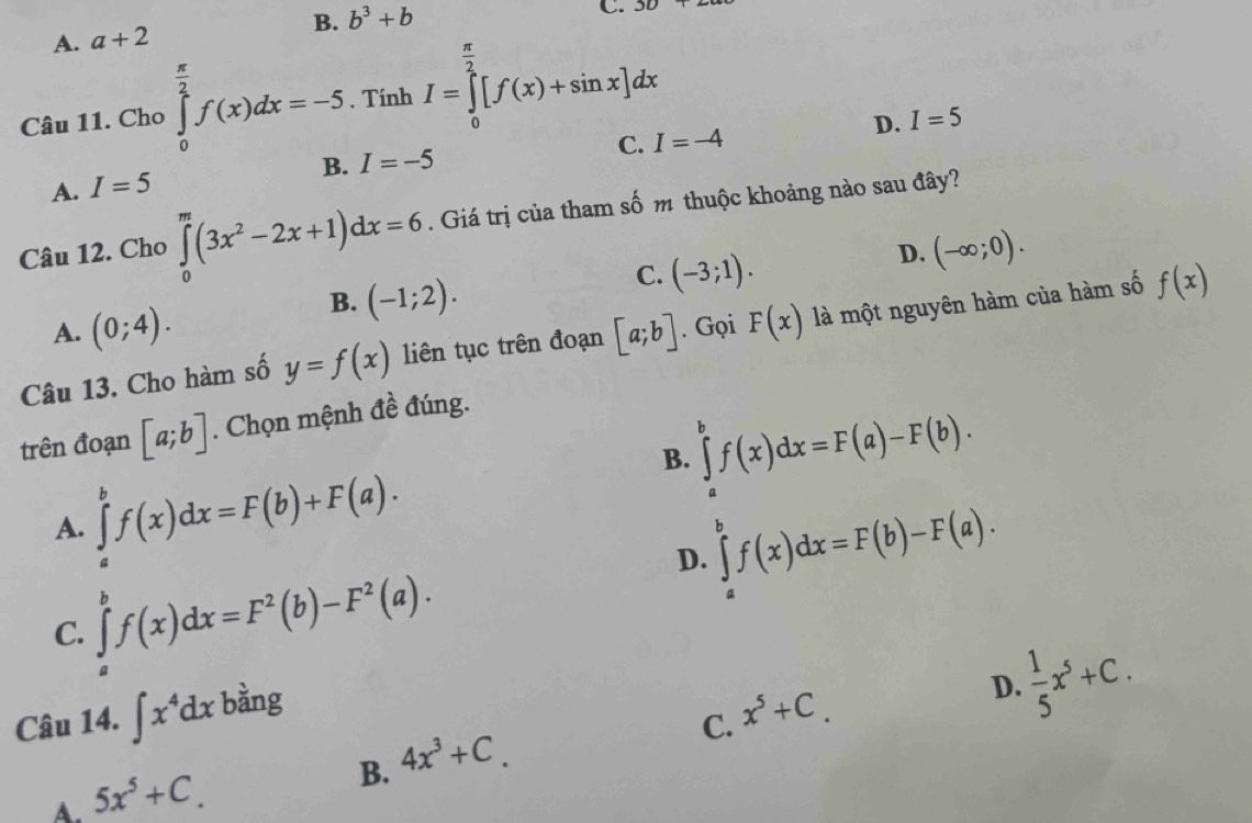 B. b^3+b
C. 30+
A. a+2
Câu 11. Cho ∈tlimits _0^((frac π)2)f(x)dx=-5. . Tính I=∈tlimits _0^((frac π)2)[f(x)+sin x]dx
D. I=5
C. I=-4
B.
A. I=5 I=-5
Câu 12. Cho ∈tlimits _0^(m(3x^2)-2x+1)dx=6. Giá trị của tham số m thuộc khoảng nào sau đây?
B. (-1;2).
C. (-3;1).
D. (-∈fty ;0).
A. (0;4). 
Câu 13. Cho hàm số y=f(x) liên tục trên đoạn [a;b]. Gọi F(x) là một nguyên hàm của hàm số f(x)
trên đoạn [a;b]. Chọn mệnh đề đúng.
B. ∈tlimits _a^(bf(x)dx=F(a)-F(b).
A. ∈tlimits _a^bf(x)dx=F(b)+F(a).
D. ∈tlimits _a^bf(x)dx=F(b)-F(a).
C. ∈tlimits _a^bf(x)dx=F^2)(b)-F^2(a). 
Câu 14. ∈t x^4dx bằng x^5+C.
D.  1/5 x^5+C. 
C.
A. 5x^5+C.
B. 4x^3+C.