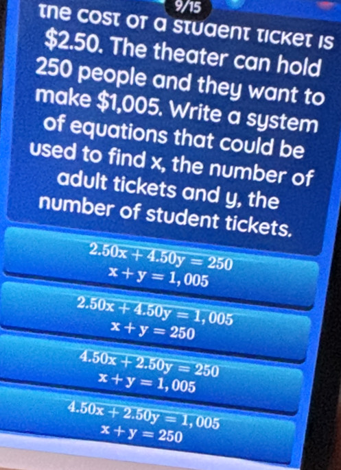 9/15 
the cost of a stuaent ticket is
$2.50. The theater can hold
250 people and they want to 
make $1,005. Write a system 
of equations that could be 
used to find x, the number of 
adult tickets and y, the 
number of student tickets.
2.50x+4.50y=250
x+y=1,005
2.50x+4.50y=1,005
x+y=250
4.50x+2.50y=250
x+y=1,005
4.50x+2.50y=1,005
x+y=250