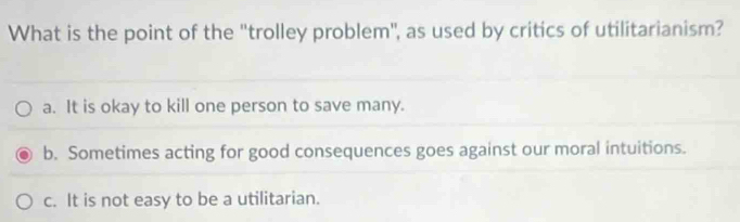 What is the point of the 'trolley problem", as used by critics of utilitarianism?
a. It is okay to kill one person to save many.
b. Sometimes acting for good consequences goes against our moral intuitions.
c. It is not easy to be a utilitarian.