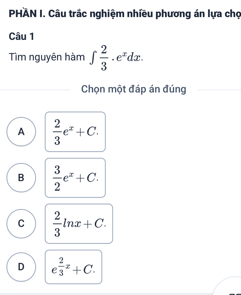 PHÄN I. Câu trắc nghiệm nhiều phương án lựa chọ
Câu 1
Tìm nguyên hàm ∈t  2/3 .e^xdx. 
Chọn một đáp án đúng
A  2/3 e^x+C.
B  3/2 e^x+C.
C  2/3 ln x+C.
D e^(frac 2)3x+C.