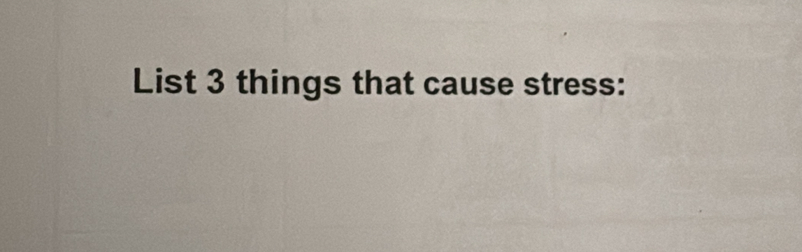 List 3 things that cause stress: