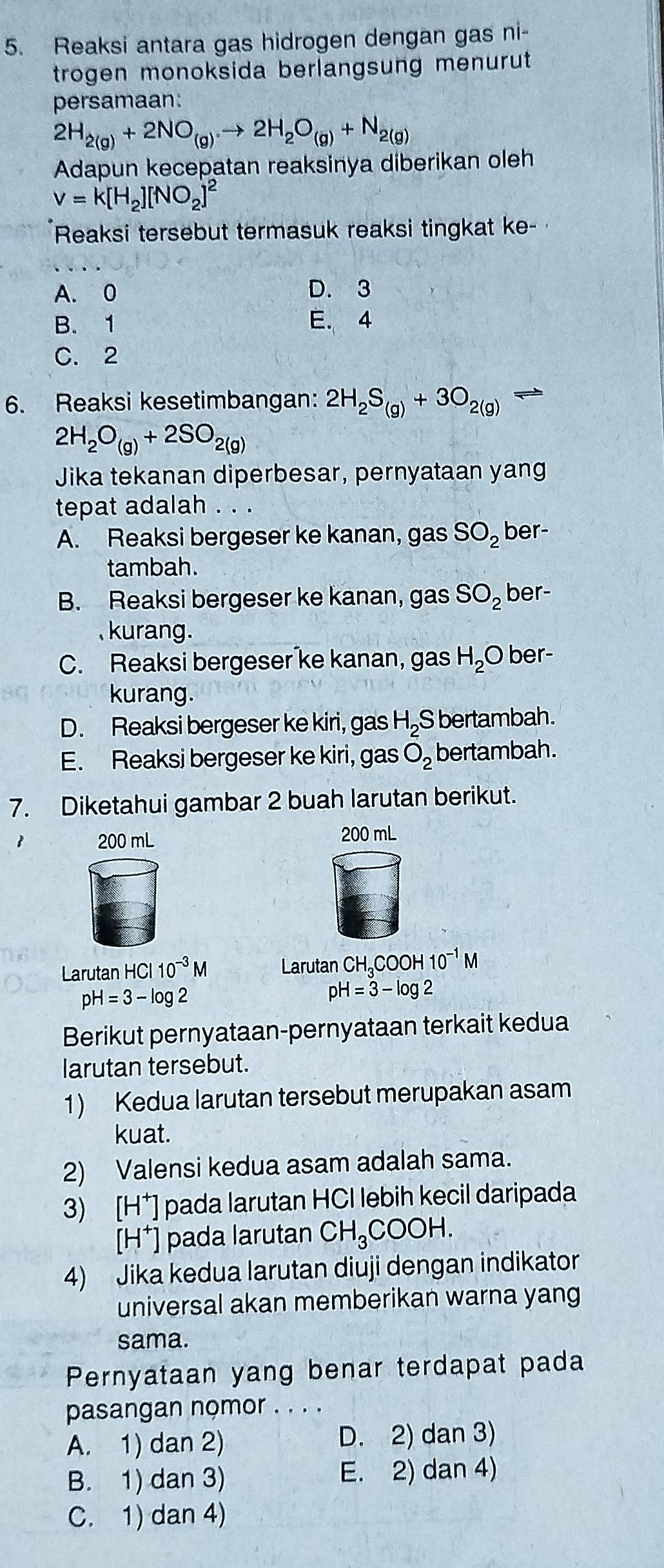 Reaksi antara gas hidrogen dengan gas ni-
trogen monoksida berlangsung menurut .
persamaan:
2H_2(g)+2NO_(g)to 2H_2O_(g)+N_2(g)
Adapun kecepatan reaksinya diberikan oleh
v=k[H_2][NO_2]^2
Reaksi tersebut termasuk reaksi tingkat ke-
A. 0 D. 3
B. 1 E. 4
C. 2
6. Reaksi kesetimbangan: 2H_2S_(g)+3O_2(g)
2H_2O_(g)+2SO_2(g)
Jika tekanan diperbesar, pernyataan yang
tepat adalah . . .
A. Reaksi bergeser ke kanan, gas SO_2 ber-
tambah.
B. Reaksi bergeser ke kanan, gas SO_2 ber-
kurang.
C. Reaksi bergeser ke kanan, gas H_2O ber-
kurang.
D. Reaksi bergeser ke kiri, gas H_2 S bertambah.
E. Reaksi bergeser ke kiri, gas O_2 bertambah.
7. Diketahui gambar 2 buah larutan berikut.
1 200 mL 200 mL
Larutan HCl 110^(-3)M Larutan CH_3COOH10^(-1)M
pH=3-log 2
pH=3-log 2
Berikut pernyataan-pernyataan terkait kedua
larutan tersebut.
1) Kedua larutan tersebut merupakan asam
kuat.
2) Valensi kedua asam adalah sama.
3) [H*] pada larutan HCl lebih kecil daripada
[H†] pada larutan CH_3COOH.
4) Jika kedua larutan diuji dengan indikator
universal akan memberikan warna yang
sama.
Pernyataan yang benar terdapat pada
pasangan nọmor .._
A. 1) dan 2) D. 2) dan 3)
B. 1) dan 3) E. 2) dan 4)
C. 1) dan 4)