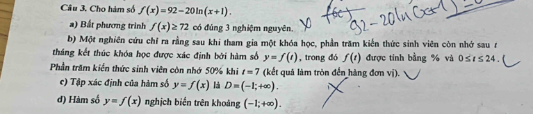 Cho hàm số f(x)=92-20ln (x+1). 
a) Bất phương trình f(x)≥ 72 có đúng 3 nghiệm nguyên. 
b) Một nghiên cứu chỉ ra rằng sau khi tham gia một khóa học, phần trăm kiến thức sinh viên còn nhớ sau t 
tháng kết thúc khóa học được xác định bởi hàm số y=f(t) , trong đó f(t) được tính bằng % và 0≤ t≤ 24. 
Phần trăm kiến thức sinh viên còn nhớ 50% khi t=7 (kết quả làm tròn đến hàng đơn vị). 
c) Tập xác định của hàm số y=f(x) là D=(-1;+∈fty ). 1 
d) Hàm số y=f(x) nghịch biến trên khoảng (-1;+∈fty ).