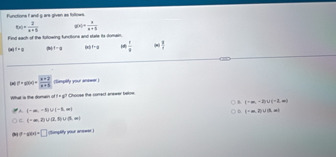 Functions f and g are given as follows.
f(x)= 2/x+5  g(x)= x/x+5 
Find each of the following functions and state its domain.
(a) f+g (b) f-g (c) f· g (d)  f/9  (e)  g/f 
(a) (f+g)(x)= (x+2)/x+5  (Simplify your answer.)
What is the domain of f+g Choose the correct answer below.
B. (-∈fty ,-2)∪ (-2,∈fty )
A. (-∈fty ,-5)∪ (-5,∈fty ) (-∈fty ,2)∪ (5,∈fty )
D.
C. (-∈fty ,2)∪ (2,5)∪ (5,∈fty )
(b) (f-g)(x)=□ (Simplify your answer.)