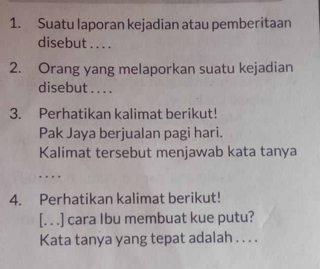 Suatu laporan kejadian atau pemberitaan 
disebut . . . . 
2. Orang yang melaporkan suatu kejadian 
disebut . . . . 
3. Perhatikan kalimat berikut! 
Pak Jaya berjualan pagi hari. 
Kalimat tersebut menjawab kata tanya 
… 
4. Perhatikan kalimat berikut! 
[. . .] cara Ibu membuat kue putu? 
Kata tanya yang tepat adalah . . . .