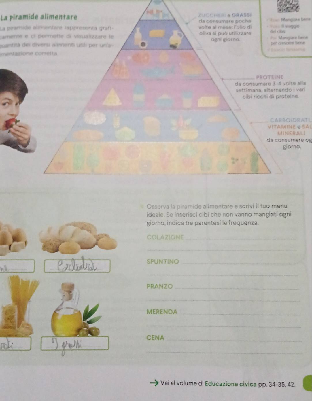 La piram 
Vic Manglare bene 
La piramid 
camente e 
ene 
quantità dene 
mentazio 
la 
ri 
CARBOIDRATI, 
VITAMINE O SAL 
LI 
da consumare og 
Osserva la piramide alimentare e scrivi il tuo menu 
ideale. Se inserisci cibi che non vanno mangiati ogni 
giorno, indica tra parentesi la frequenza. 
COLAZIONE_ 
_ 
SPUNTINO_ 
_ 
_ 
_ 
_ 
PRANZO_ 
_ 
MERENDA_ 
_ 
CENA_ 
_ 
_ 
_ 
Vai al volume di Educazione civica pp. 34 - 35, 42.