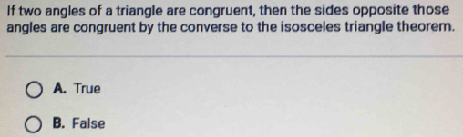 If two angles of a triangle are congruent, then the sides opposite those
angles are congruent by the converse to the isosceles triangle theorem.
A. True
B. False