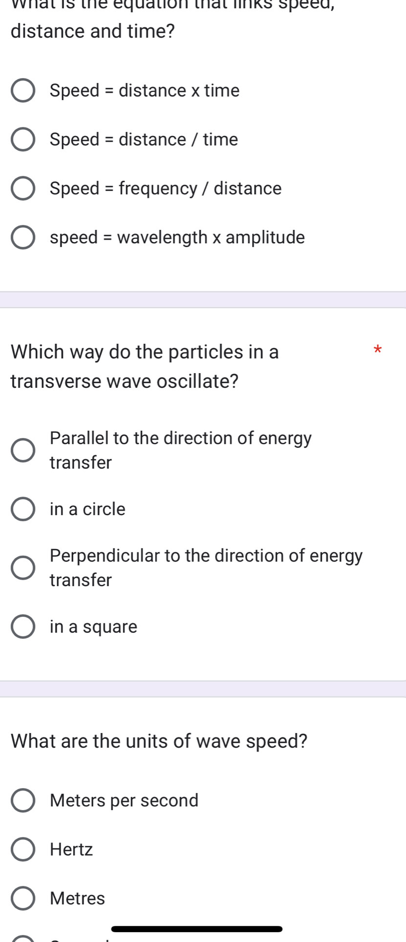 what is the equation that links speed,
distance and time?
Speed = distance x time
Speed = distance / time
Speed = frequency / distance
speed = wavelength x amplitude
Which way do the particles in a
*
transverse wave oscillate?
Parallel to the direction of energy
transfer
in a circle
Perpendicular to the direction of energy
transfer
in a square
What are the units of wave speed?
Meters per second
Hertz
Metres