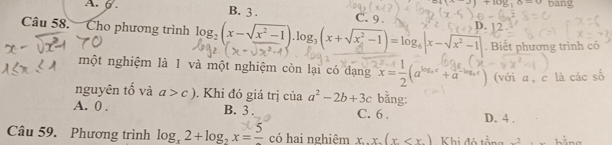 (x)+108,6-0 bang
A. 6. B. 3. C. 9.
Câu 58. Cho phương trình log _2(x-sqrt(x^2-1)).log _3(x+sqrt(x^2-1))=log _6|x-sqrt(x^2-1)| D. 12.
. Biết phương trình có
một nghiệm là 1 và một nghiệm còn lại có dạng x= 1/2 (a^(log _b)c+a^(-log _b)c) (với a, c là các số
nguyên tố và a>c). Khi đó giá trị của a^2-2b+3c bằng:
A. 0. B. 3. C. 6.
D. 4.
Câu 59. Phương trình log _x2+log _2x=frac 5 có hai nghiệm x, x(x Khi đó tổng _ 2