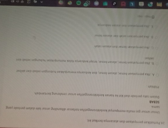 Perhatikan pernyataan dan alasannya berikut inI.
Unsur-unsur gas mulia mempunyal keelektronegatifan terbesar dibanding unsur lain dalam periode yang
sama.
SEBAB
Daiam satu periode dari kiri ke kanan keelektronegatifan unsur cenderung bertambah.
Piiihlah :
A. Jika pernyataan benar, alasan benar, dan keduanya menunjukkan hubungan sebab dan akiíbat
B. Jika pernyataan benar, alasan benar, tetapi keduanya tidak menunjukkan hubungan sebab dan
akibat
C. Jika pernyataan benar dan alasan salah
D. Jika pernyataan saiah dan alasan benar
E. Jika pernyataan dan alasán keduanya
Rago Jago