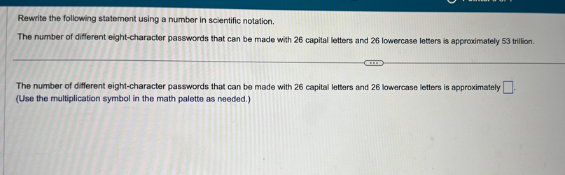 Rewrite the following statement using a number in scientific notation. 
The number of different eight-character passwords that can be made with 26 capital letters and 26 lowercase letters is approximately 53 trillion. 
The number of different eight-character passwords that can be made with 26 capital letters and 26 lowercase letters is approximately □. 
(Use the multiplication symbol in the math palette as needed.)