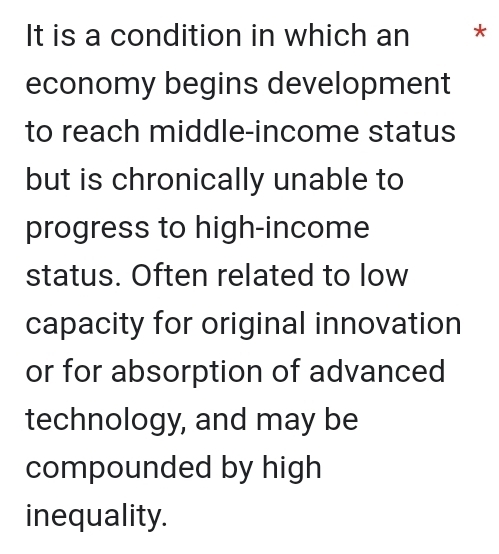 It is a condition in which an * 
economy begins development 
to reach middle-income status 
but is chronically unable to 
progress to high-income 
status. Often related to low 
capacity for original innovation 
or for absorption of advanced 
technology, and may be 
compounded by high 
inequality.