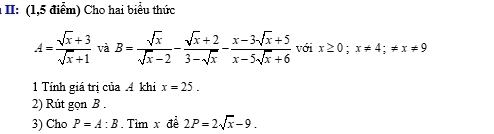 II: (1,5 điểm) Cho hai biểu thức
A= (sqrt(x)+3)/sqrt(x)+1  và B= sqrt(x)/sqrt(x)-2 - (sqrt(x)+2)/3-sqrt(x) - (x-3sqrt(x)+5)/x-5sqrt(x)+6  với x≥ 0; x!= 4; != x!= 9
1 Tính giá trị của A khi x=25. 
2) Rút gọn B. 
3) Cho P=A:B Tìm x đề 2P=2sqrt(x)-9.