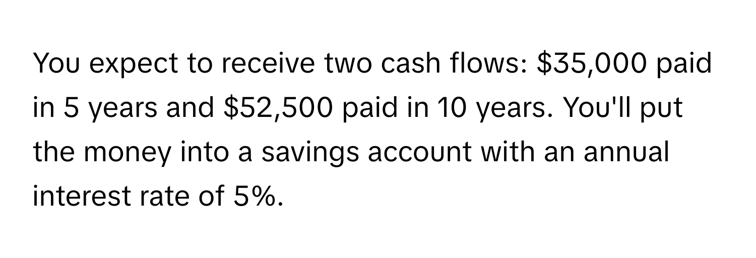 You expect to receive two cash flows: $35,000 paid in 5 years and $52,500 paid in 10 years. You'll put the money into a savings account with an annual interest rate of 5%.