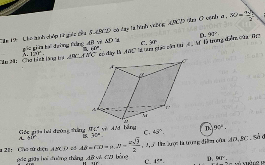 Cho hình chóp tứ giác đều S.ABCD có đáy là hình vuông ABCD tâm O cạnh a , SO= asqrt(2)/2 
góc giữa hai đường thẳng AB và SD là C. 30°. D. 90°.
Câu 20: Cho hình lăng trụ ABC..  có đáy là ABC là tam giác cân tại A , M là trung điểm của BC
A. 120°. B. 60°.
Góc giữa hai đường thẳng B'C' và AM bằng
D. 90°.
C. 45°.
B.
A. 60°. 30°.
u 21: Cho tứ diện ABCD có AB=CD=a,JI= asqrt(3)/2  , T, J lần lượt là trung điểm của AD, BC . Số ở
góc giữa hai đường thẳng AB và CD bằng 90°.
C. 45°.
D.
B. 30° 4-2a và vuông g