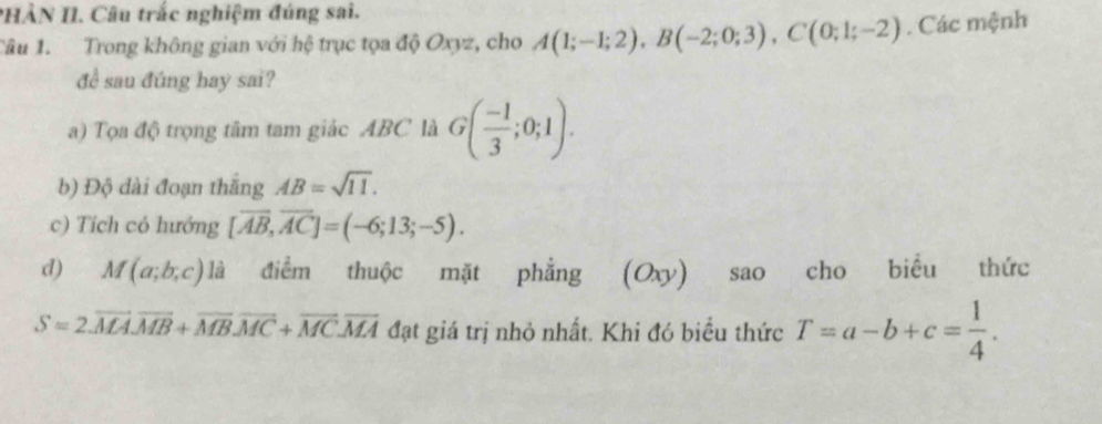 PHÀN II. Câu trắc nghiệm đúng sai. 
Tâu 1. Trong không gian với hệ trục tọa độ Oxyz, cho A(1;-1;2), B(-2;0;3), C(0;1;-2). Các mệnh 
đề sau đúng hay sai? 
a) Tọa độ trọng tâm tam giác ABC là G( (-1)/3 ;0;1). 
b) Độ dài đoạn thắng AB=sqrt(11). 
c) Tích có hướng [overline AB, overline AC]=(-6;13;-5). 
d) M(a;b;c) là điểm thuộc mặt phẳng (Oxy) sao cho biểu thức
S=2.overline MAoverline MB+overline MB. overline MC+overline MC.overline MA đạt giá trị nhỏ nhất. Khi đó biểu thức T=a-b+c= 1/4 .