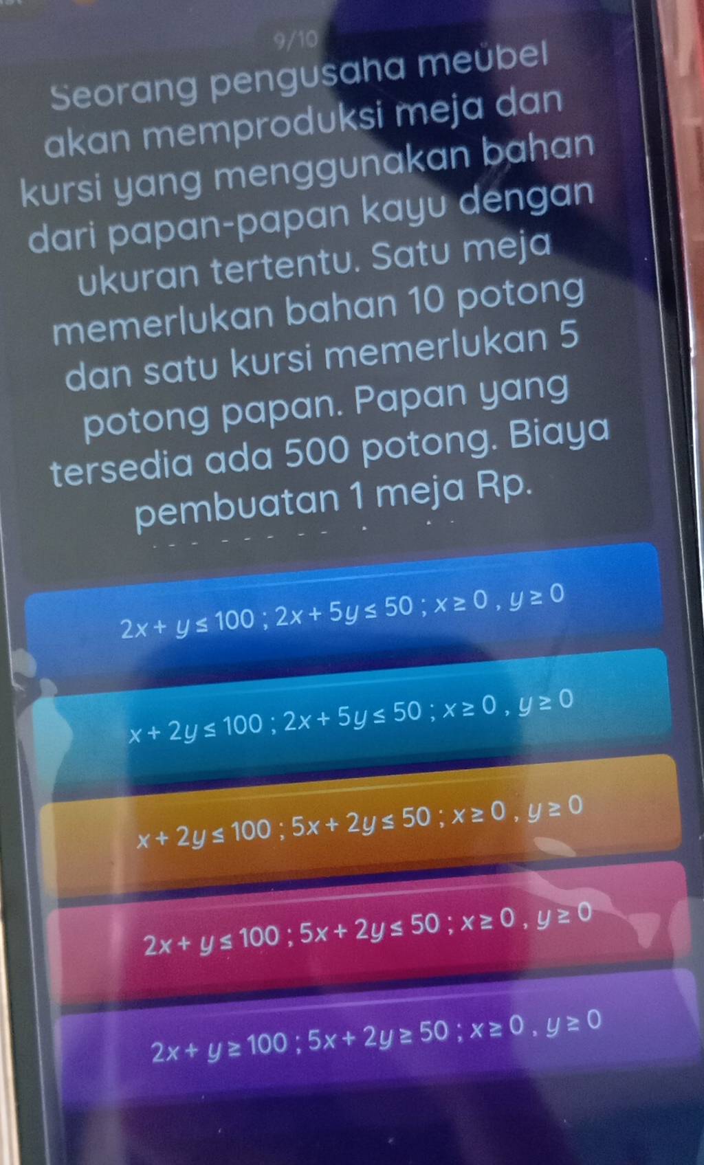 9/10 
Seorang pengusaha meübel 
akan memproduksi meja dan 
kursi yang menggunakan bahan 
dari papan-papan kayu dengan 
ukuran tertentu. Satu meja 
memerlukan bahan 10 potong 
dan satu kursi memerlukan 5
potong papan. Papan yang 
tersedia ada 500 potong. Biaya 
pembuatan 1 meja Rp.
2x+y≤ 100; 2x+5y≤ 50; x≥ 0, y≥ 0
x+2y≤ 100; 2x+5y≤ 50; x≥ 0, y≥ 0
x+2y≤ 100; 5x+2y≤ 50; x≥ 0, y≥ 0
2x+y≤ 100; 5x+2y≤ 50; x≥ 0, y≥ 0
2x+y≥ 100; 5x+2y≥ 50; x≥ 0, y≥ 0