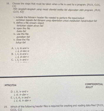 Choose the steps that must be taken when a file is used by a program. [PLO1, CLO1,
C3] Pilih langkah-langkah yang mesti diambil ketika fail digunakan oleh program. [PL01,
CLOI, K3]
i. include the fstream header file needed to perform file input/output
ii. define a file stream object sertakan kepala fail fstream yang diperlukan untuk melakukan input/output fail
iii. open the file tentukan objek aliran fail
iv. use the file buka fail
v. close the file gunakan fail
tutup fail
A. i, iii, ii and iv
B. i, il, iii and v i, Ii, Ili dan iv
C. i, ii, iv and v i, ii, iii dan v
MTK3704 CONFIDENTIAL SULIT
D. i, iii, iv and v
i, iii, iv dan v
E. I, ii, iii, iv and v
ξ, , i, iv dan v
19. Which of the following header files is required for creating and reading data files? [PI.O1,
CLO1, C1]