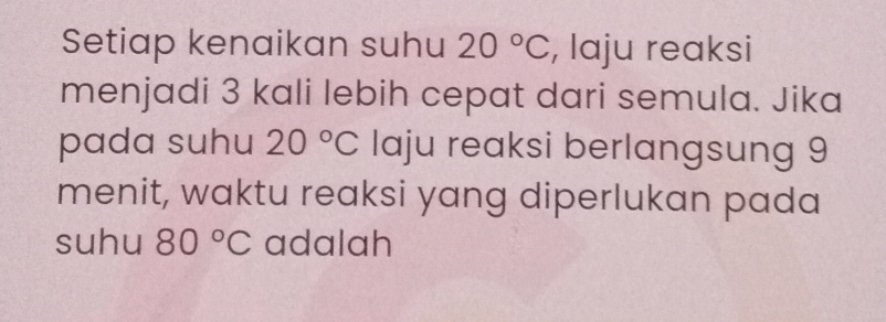 Setiap kenaikan suhu 20°C , laju reaksi 
menjadi 3 kali lebih cepat dari semula. Jika 
pada suhu 20°C laju reaksi berlangsung 9
menit, waktu reaksi yang diperlukan pada 
suhu 80°C adalah