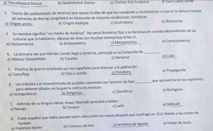 a) Tezcatlipoca blanco b) Quetzalcóati blanco c) Chichen Itzá turquesa d) Kami-samá verde
2. Teoría del poblamiento de América que apoya la idea de que los cazadores y recolectores cruzaron la Ilanura helada
(el estrecho de Bering congelado) en búsqueda de mejores condiciones climáticas.
a) Origen único b) Origen múltiple c) Australiana e) Relativista
3. Su nombre significa "en medio de América". No tenía fronteras fijas y su localización variaba dependiendo de las
a) Oasisamérica culturas que la habitaron, algunas de ellas con muchas semejanzas entre sí. c) Mesoamérica e) Centroamérica
b) Aridoamérica
4. La primera vez que Hernán Cortés llegó a América, participó en la Conquista de _e) Cuba
a) México-Tenochtitlan b) Yucatán c) Veracruz
5. Práctica de guerra empleada por los españoles para diezmar a la población:
a) Camuflaje b) Sitio o asedio c) Trinchera e) Propaganda
6. Los tributos y el resentimiento de pueblos sometidos son factores de tipo_ que aprovecharon los españoles
a) Sociopolíticos para obtener aliados en la guerra contra los mexicas. b) Religiosos c) Cientificos e) Biológicos
a) Navajo 7. Además de su lengua nativa, maya, Malinalli aprendió a hablar: c) Latín e) Náhuatl
b) Tarasco
8. Fralle español que había pasado varios años entre los mayas después que naufragó en 1511 frente a las costas de
a) Francisco Xavier Yucatán b) Francisco de Asis c) Jerónimo de Aguilar e) Felipe de Jesús