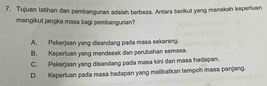 Tujuan latihan dan pembangunan adalah berbeza. Antara berikut yang manakah keperluan
mengikut jangka masa bagi pembangunan?
A. Pekerjaan yang disandang pada masa sekarang.
B. Keperluan yang mendesak dan perubahan semasa.
C. Pekerjaan yang disandang pada masa kini dan masa hadapan.
D. Keperluan pada masa hadapan yang melibatkan tempoh masa panjang.