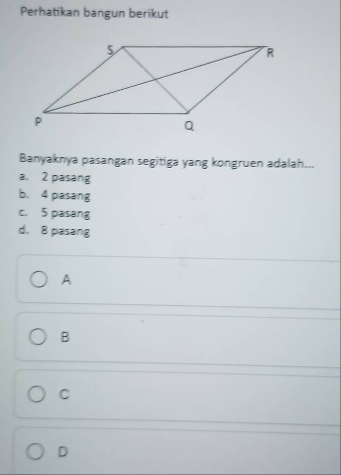 Perhatikan bangun berikut
Banyaknya pasangan segitiga yang kongruen adalah...
a. 2 pasang
b. 4 pasang
c. 5 pasang
d. 8 pasang
A
B
C
D