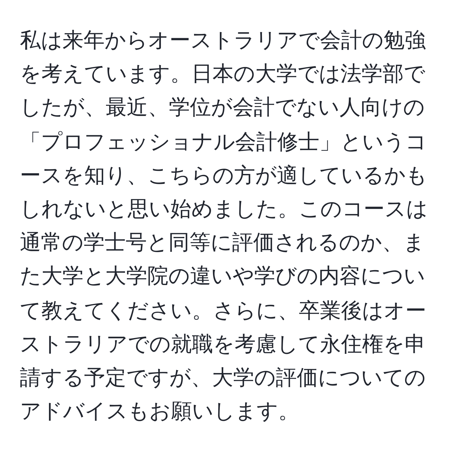 私は来年からオーストラリアで会計の勉強を考えています。日本の大学では法学部でしたが、最近、学位が会計でない人向けの「プロフェッショナル会計修士」というコースを知り、こちらの方が適しているかもしれないと思い始めました。このコースは通常の学士号と同等に評価されるのか、また大学と大学院の違いや学びの内容について教えてください。さらに、卒業後はオーストラリアでの就職を考慮して永住権を申請する予定ですが、大学の評価についてのアドバイスもお願いします。