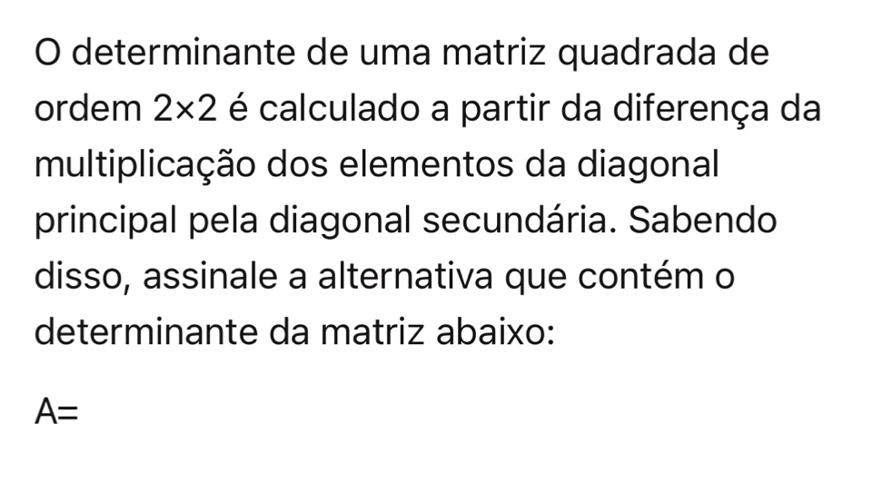 determinante de uma matriz quadrada de 
ordem 2* 2 é calculado a partir da diferença da 
multiplicação dos elementos da diagonal 
principal pela diagonal secundária. Sabendo 
disso, assinale a alternativa que contém o 
determinante da matriz abaixo:
A=