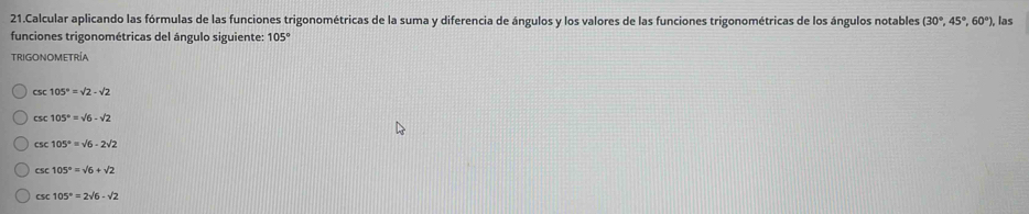 Calcular aplicando las fórmulas de las funciones trigonométricas de la suma y diferencia de ángulos y los valores de las funciones trigonométricas de los ángulos notables (30°,45°,60°) , las
funciones trigonométricas del ángulo siguiente: 105°
TRIGONOMETRÍA
CS 105°=sqrt(2)-sqrt(2)
CS :105°=sqrt(6)-sqrt(2)
csc 105°=surd 6-2surd 2
CSC 105°=sqrt(6)+sqrt(2)
CSC 105°=2sqrt(6)-sqrt(2)