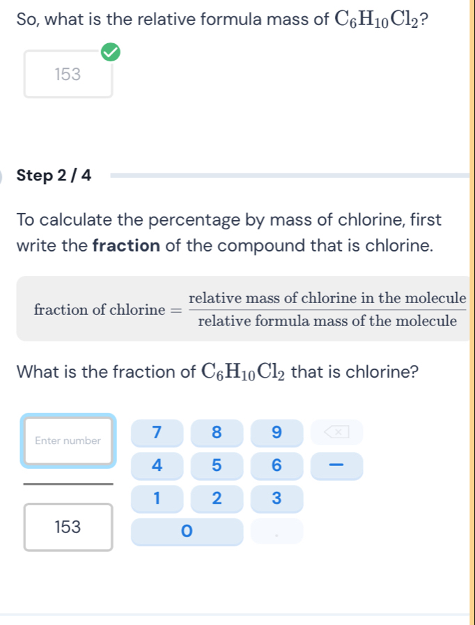 So, what is the relative formula mass of C_6H_10Cl_2 ?
153
Step 2 / 4
To calculate the percentage by mass of chlorine, first 
write the fraction of the compound that is chlorine. 
fraction of chlorine = relativemassofchlorineinthemolecule/relativeformulamassofthemolecule 
What is the fraction of C_6H_10Cl_2 that is chlorine? 
Enter number 7 8 9
4 5 6
1 2 3
153
0 
.