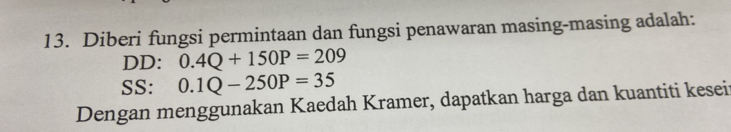 Diberi fungsi permintaan dan fungsi penawaran masing-masing adalah: 
DD: 0.4Q+150P=209
SS: 0.1Q-250P=35
Dengan menggunakan Kaedah Kramer, dapatkan harga dan kuantiti kesei