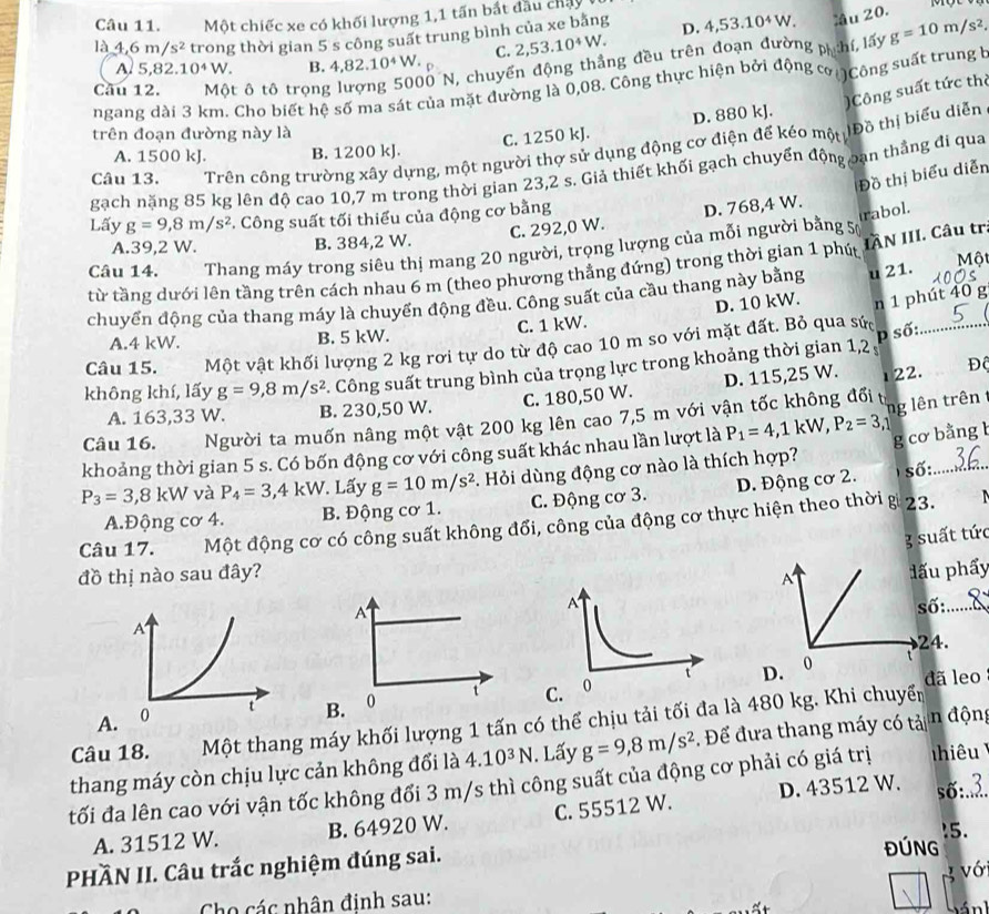 Một chiếc xe có khối lượng 1,1 tấn bắt đầu chây
là 4.6m/s^2 trong thời gian 5 s công suất trung bình của xe bằng D. 4,53.10^4W. âu 20.
A 5,82.10^4W. B. 4,82.10^4W. C. 2,53.10^4W.
ngang dài 3 km. Cho biết hệ số ma sát của mặt đường là 0,08. Công thực hiện bởi động cơ    Cô ng suất trung b
Cầu 12. Một ô tô trọng
Ở N, chuyển động thẳng đều trên đoạn đường p hí lấy g=10m/s^2,
trên đoạn đường này là
C. 1250 kJ. D. 880 kJ. )Công suất tức thị
Câu 13. Trên công trường xây dựng, một người thơ sử dụng động cơ điện để kéo một Đồ thị biểu diễn
A. 1500 kJ. B. 1200 kJ.
gạch năng 85 kg lên độ cao 10,7 m trong thời gian 23,2 s. Giả thiết khối gạch chuyển động oạn thắng đi qua
Đồ thị biểu diễn
Lấy g=9,8m/s^2 *. Công suất tối thiểu của động cơ bằng
trabol.
C. 292,0 W. D. 768,4 W.
A.39,2 W. B. 384,2 W.
IÂN III. Câu tr.
Câu 14. Thang máy trong siêu thị mang 20 người, trọng lượng của mỗi người bằng 5
từ tầng dưới lên tầng trên cách nhau 6 m (theo phương thẳng đứng) trong thời gian 1 phút  Một
chuyển động của thang máy là chuyển động đều. Công suất của cầu thang này bằng u 21.
A.4 kW. B. 5 kW. C. 1 kW. D. 10 kW. n 1 phút 40 g
Câu 15. Một vật khối lượng 2 kg rơi tự do từ độ cao 10 m so với mặt đất. Bỏ qua sức_
p số:
không khí, lấy g=9,8m/s^2. Công suất trung bình của trọng lực trong khoảng thời gian 1,2 ,
A. 163,33 W. B. 230,50 W. C. 180,50 W. D. 115,25 W.
122. Độ
t
Câu 16. Người ta muốn nâng một vật 200 kg lên cao 7,5 m với vận tốc không đổi
ng lên trên
khoảng thời gian 5 s. Có bốn động cơ với công suất khác nhau lần lượt là P_1=4,1kW,P_2=3, g cơ bằng 
số:
P_3=3,8kW và P_4=3,4kW. Lấy g=10m/s^2. Hỏi dùng động cơ nào là thích hợp?
R
A.Động cơ 4. B. Động cơ 1. C. Động cơ 3. D. Động cơ 2. 23.   
Câu 17. Te Một động cơ có công suất không đổi, công của động cơ thực hiện theo thời
3 suất tức
đồ thị nào sau đây?
A đấu phẩy
A
số:_
24.
D. 0 đã leo
A B. 0 t C. 
Câu 18. Một thang máy khối lượng 1 tấn có thể chịu tải tối đa là 480 kg. Khi chuyển
thang máy còn chịu lực cản không đổi là 4.10^3N. Lấy g=9,8m/s^2. Để đưa thang máy có tải n động
tối đa lên cao với vận tốc không đối 3 m/s thì công suất của động cơ phải có giá trị hiêu
A. 31512 W. B. 64920 W. C. 55512 W. D. 43512 W. số:..2.
ĐÚNG 15.
PHÀN II. Câu trắc nghiệm đúng sai.
vớ
Cho các nhân định sau: