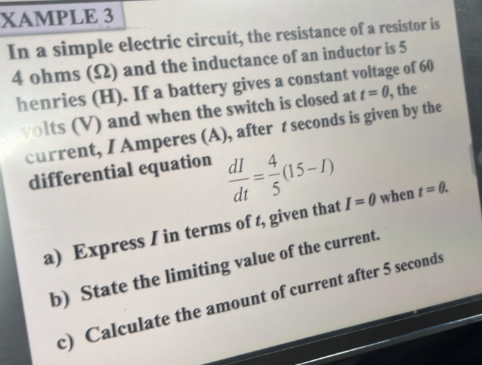 XAMPLE 3 
In a simple electric circuit, the resistance of a resistor is
4 ohms (Ω) and the inductance of an inductor is 5
henries (H). If a battery gives a constant voltage of 60
volts (V) and when the switch is closed at t=0 , the 
current, I Amperes (A), after t seconds is given by the 
differential equation
 dI/dt = 4/5 (15-I)
a) Express I in terms of t, given that I=0 when t=0. 
b) State the limiting value of the current. 
c) Calculate the amount of current after 5 seconds