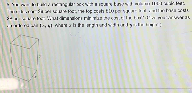 You want to build a rectangular box with a square base with volume 1000 cubic feet. 
The sides cost $9 per square foot, the top costs $10 per square foot, and the base costs
$8 per square foot. What dimensions minimize the cost of the box? (Give your answer as 
an ordered pair (x,y) , where x is the length and width and y is the height.)