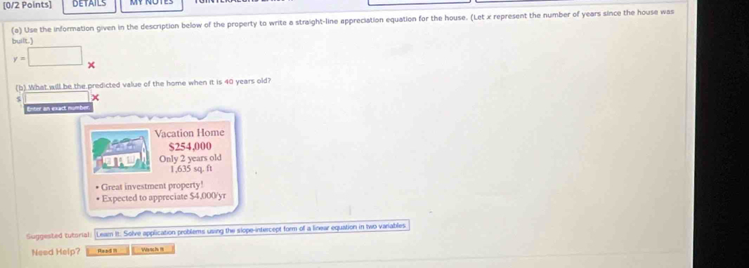 DETAILS
(a) Use the information given in the description below of the property to write a straight-line appreciation equation for the house. (Let x represent the number of years since the house was
built.'
y=□ x
(b).What will be the predicted value of the home when it is 40 years old?
5 x
Enter an exact numb
Vacation Home
$254,000
Only 2 years old
1,635 sq. ft
* Great investment property!
* Expected to appreciate $4,000/yr
Suggested tutorial) (Leam It: Solve application problems using the slope-intercept form of a linear equation in two variables
Need Help? Raad I Wstch 1t