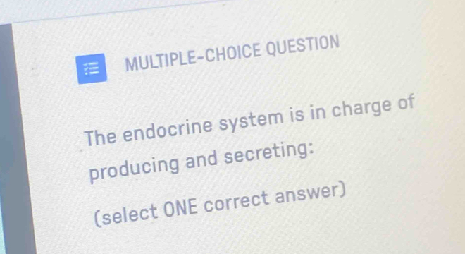 MULTIPLE-CHOICE QUESTION 
The endocrine system is in charge of 
producing and secreting: 
(select ONE correct answer)