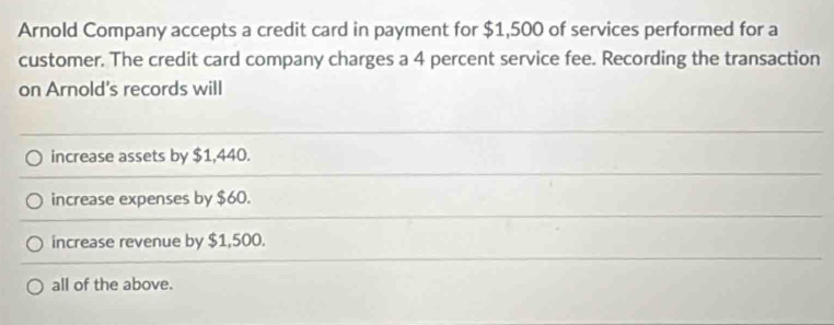 Arnold Company accepts a credit card in payment for $1,500 of services performed for a
customer. The credit card company charges a 4 percent service fee. Recording the transaction
on Arnold's records will
increase assets by $1,440.
increase expenses by $60.
increase revenue by $1,500.
all of the above.