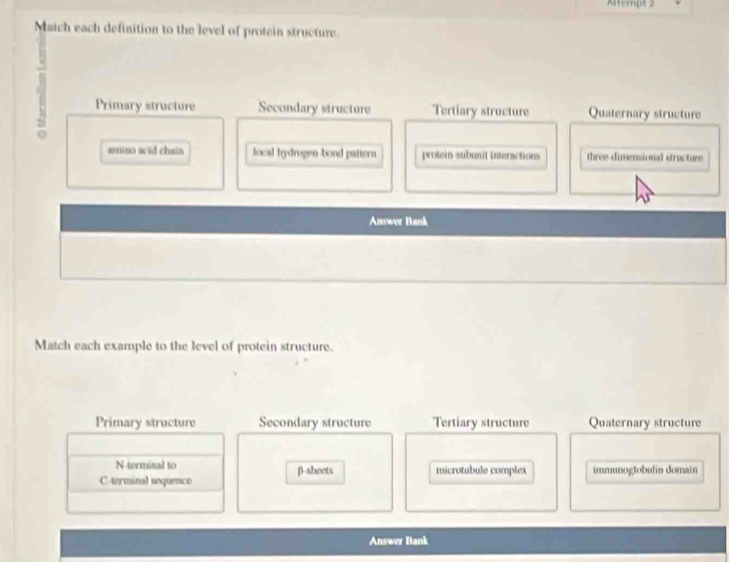 Altempt 2
Match each definition to the level of protein structure.
Primary structure Secondary structure Tertiary structure Quaternary structure
.
smino acid chain local hydrugen-bond pattern protein-subunit interactions three dimensional structure
Answer Bank
Match each example to the level of protein structure.
Primary structure Secondary structure Tertiary structure Quaternary structure
N-terminal to
C-terminal soquenco β-sheets microtubule complex immunoglobulin domain
Answer Bank