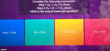 Consider the following mechanism.
Step 1:O_3to O_2+O (fast)
Step 2:O_3+Oto 2O_2(slow)
What is the overall balanced equation?
4O_3to 3O_2 O_3to 3O_2 50_3to 20_2 2O_3to 3O_2