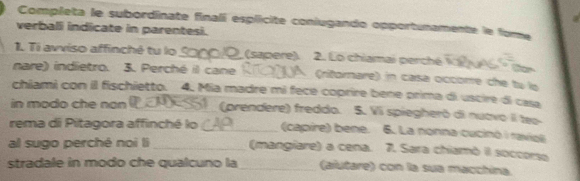 Completa le subordinate finalí esplicite coniugando opportunamente le fore 
verballi indicate in parentesi. 
1. Ti avviso affinché tu lo _ (sapere). 2. Lo chiamai perché 
nare) indietro. 3. Perché il cane __(ritornare) in casa occorre che tu lo 
chiami con il fischietto. 4. Mia madre mi fece coprire bene prima di uscire di casa 
in modo che non _(prendere) freddo. 5. Vi spiegheró di nutvo I teo 
rema di Pitagora affinché lo _(capire) bene. 6. La nonna cucinó i raviel 
al sugo perché noi li _(mangiare) a cena. 7. Sara chiamò il soccorso 
stradale in modo che qualcuno la_ (aiutare) con la sua macchina