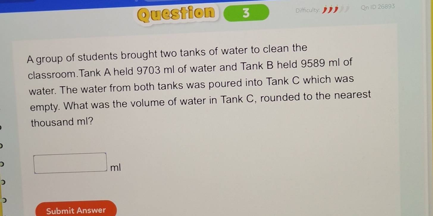 Difficulty: Qn ID 26893 
A group of students brought two tanks of water to clean the 
classroom.Tank A held 9703 ml of water and Tank B held 9589 ml of 
water. The water from both tanks was poured into Tank C which was 
empty. What was the volume of water in Tank C, rounded to the nearest 
thousand ml? 
)
□ m
) 
) 
Submit Answer