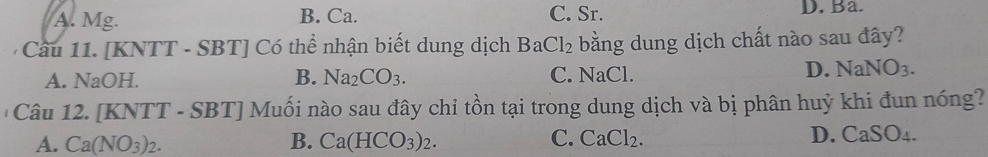 A. Mg.
B. Ca. C. Sr. D. Ba.
Cầu 11. [KNTT - SBT] Có thể nhận biết dung dịch BaCl_2 bằng dung dịch chất nào sau đây?
A. NaOH. B. Na_2CO_3. C. NaCl
D. NaNO_3. 
'Câu 12. [KNTT - SBT] Muối nào sau đây chỉ tồn tại trong dung dịch và bị phân huỷ khi đun nóng?
A. Ca(NO_3)_2. B. Ca(HCO_3)_2. C. CaCl_2.
D. CaSO_4.