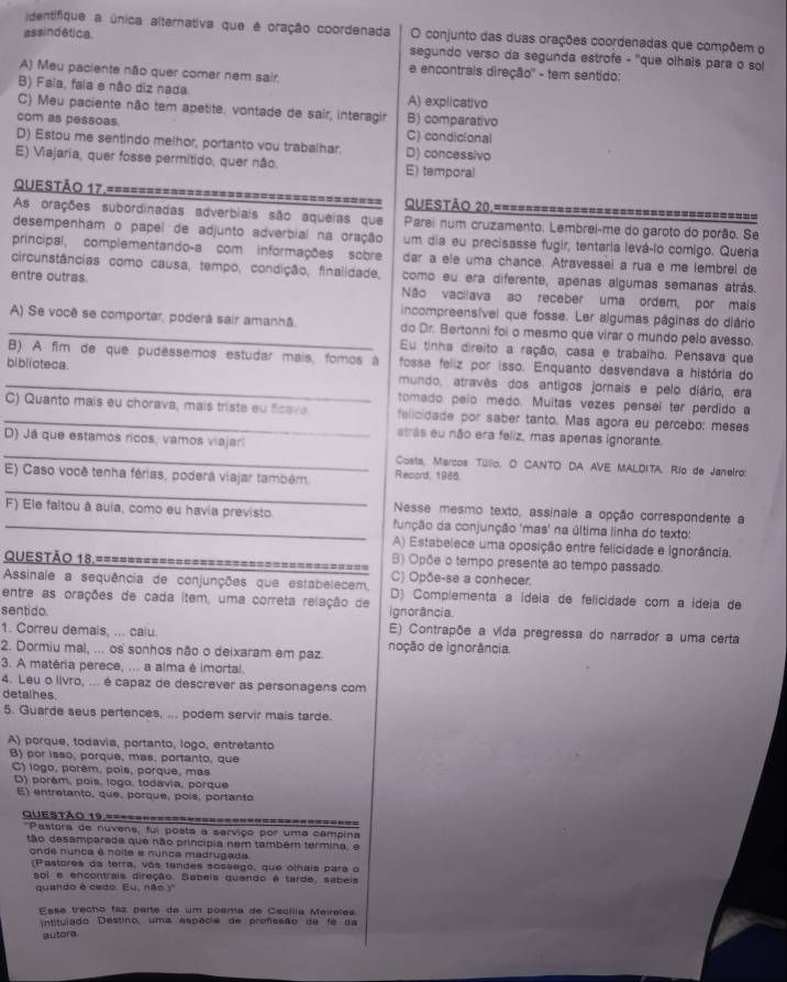 identifique a única alternativa que é oração coordenada O conjunto das duas orações coordenadas que compõem o
assindética. segundo verso da segunda estrofe - ''que olhais para o sol
e encontrais direção'' - tem sentido:
A) Meu paciente não quer comer nem sair.
B) Fala, fala e não diz nada A) explicativo
C) Meu paciente não tem apetite. vontade de sair, interagir B) comparativo
com as pessoas.
C) condicional
D) Estou me sentindo melhor, portanto vou trabalhar. D) concessivo
E) Viajaria, quer fosse permitido, quer não. E) temporal
Questão 17.==================== ========== Questão 20.==============
As orações subordinadas adverbiais são aqueias que Parei num cruzamento. Lembrei-me do garoto do porão. Se
desempenham o papel de adjunto adverbial na oração um dia eu precisasse fugir, tentaria levá-io comigo. Queria
principal, complementando-a com informações sobre dar a ele uma chance. Atravessei a rua e me lembrel de
circunstâncias como causa, tempo, condição, finalidade, como eu era diferente, apenas algumas semanas atrás.
entre outras. Não vacilava ao receber uma ordem, por mais
incompreensível que fosse. Ler algumas páginas do diário
A) Se você se comportar, poderá sair amanhâ. do Dr. Bertonni foi o mesmo que virar o mundo pelo avesso.
Eu tinha direito a ração, casa e trabalho. Pensava que
B) A fim de que pudêssemos estudar mais, fomos à fosse feliz por isso. Enquanto desvendava a história do
_biblioteca. mundo, atravês dos antigos jornais e pelo diário, era
tomado pelo medo. Muitas vezes penseí ter perdido a
C) Quanto mais eu chorava, mais triste eu ficava felicidade por saber tanto. Mas agora eu percebo: meses
atrás eu não era feliz, mas apenas ignorante.
_
D) Já que estamos ricos, vamos viajarí
Costa, Marcos Túlio. O CANTO DA AVE MALDITA. Río de Janelro:
_
E) Caso você tenha férias, poderá viajar também. Record, 1986
Nesse mesmo texto, assinale a opção correspondente a
_F) Ele faltou à aula, como eu havia previsto função da conjunção 'mas' na última linha do texto:
A) Estabelece uma oposição entre felicidade e Ignorância.
B) Opõe o tempo presente ao tempo passado.
Questão 18.================================== C) Opõe-se a conhecer.
Assinale a sequência de conjunções que estabelecem, D) Complementa a ídeia de felicidade com a ídeia de
entre as orações de cada item, uma correta relação de ignorância.
sentido. E) Contrapõe a vida pregressa do narrador a uma certa
1. Correu demais, ... caiu.
2. Dormiu mal, ... os sonhos não o deixaram em paz. noção de ignorância.
3. A matéria perece, ... a alma é imortal.
4. Leu o livro, ... é capaz de descrever as personagens com
detalhes.
5. Guarde seus pertences, ... podem servir mais tarde.
A) porque, todavia, portanto, logo, entretanto
B) por isso, porque, mas, portanto, que
C) logo, porêm, pois, porque, mas
D) porêm, pois, logo, todavia, porque
E) entretanto, que, porque, pois, portanto
Questão 19.======
*Pastora de nuvens, fui posta a serviço pór uma campina
tão desamparada que não princípia nem também termina, e
onde nunca é noite e nunca madrugada
(Pastores da terra, vás tendes sossego, que olhais para o
sol e encontrais direção. Sabeis quando é tarde, sabeis
quando é cedo. Eu, não   
Esse trecho faz parte de um posma de Cecílía Meireles
intitulado Destino, uma espécie de profissão de fé da
autore